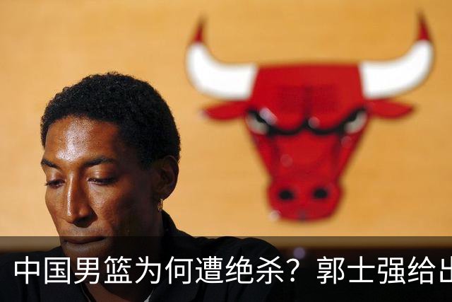 中国男篮为何遭绝杀？郭士强给出答案，很敞亮，被对手主帅装到了